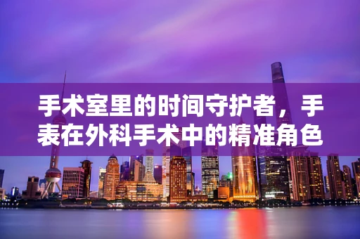 手术室里的时间守护者，手表在外科手术中的精准角色