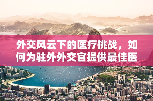 外交风云下的医疗挑战，如何为驻外外交官提供最佳医疗保障？