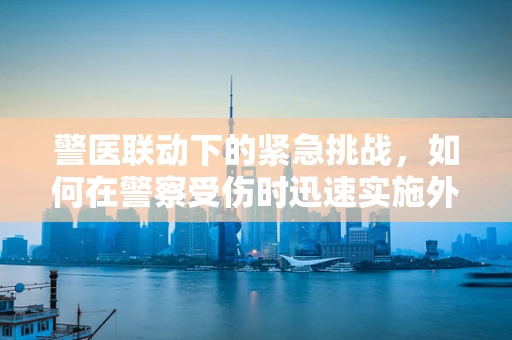 警医联动下的紧急挑战，如何在警察受伤时迅速实施外科干预？