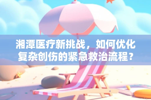 湘潭医疗新挑战，如何优化复杂创伤的紧急救治流程？