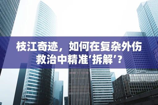 枝江奇迹，如何在复杂外伤救治中精准‘拆解’？