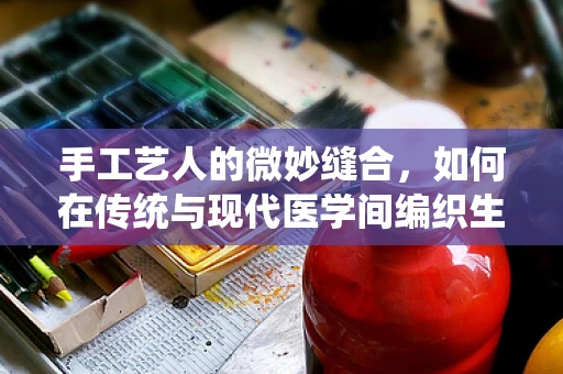 手工艺人的微妙缝合，如何在传统与现代医学间编织生命之线？