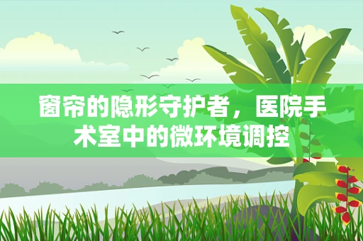 窗帘的隐形守护者，医院手术室中的微环境调控