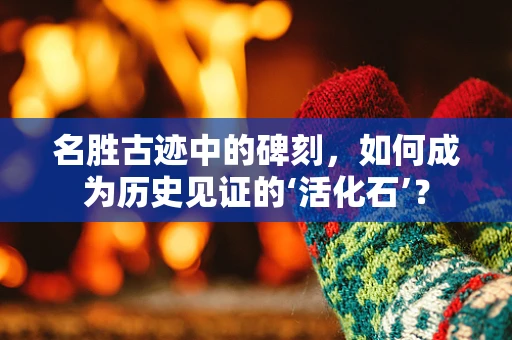 名胜古迹中的碑刻，如何成为历史见证的‘活化石’？