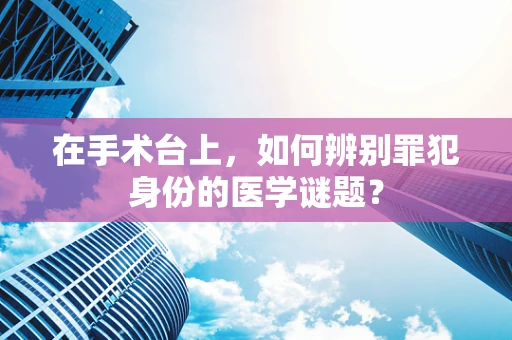 在手术台上，如何辨别罪犯身份的医学谜题？