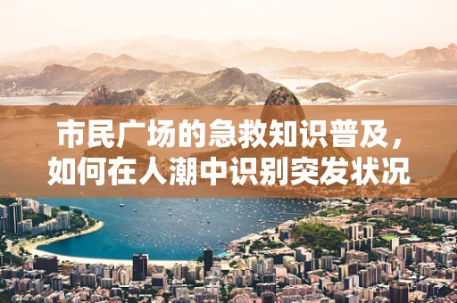 市民广场的急救知识普及，如何在人潮中识别突发状况？