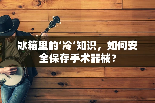 冰箱里的‘冷’知识，如何安全保存手术器械？