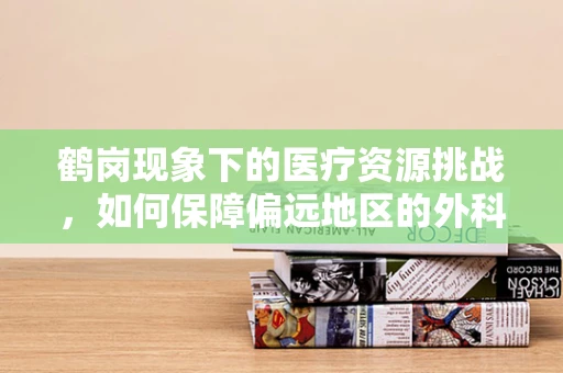 鹤岗现象下的医疗资源挑战，如何保障偏远地区的外科手术质量？