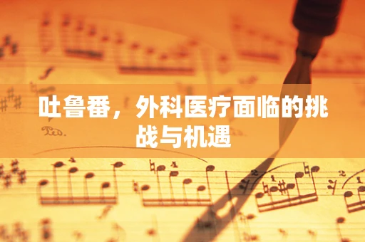 吐鲁番，外科医疗面临的挑战与机遇