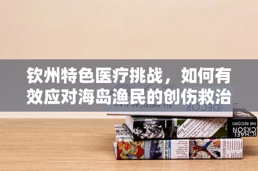 钦州特色医疗挑战，如何有效应对海岛渔民的创伤救治？