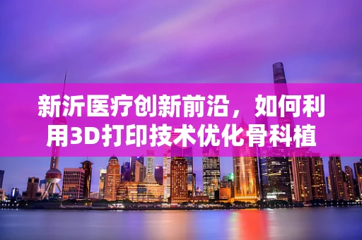 新沂医疗创新前沿，如何利用3D打印技术优化骨科植入物个性化定制？