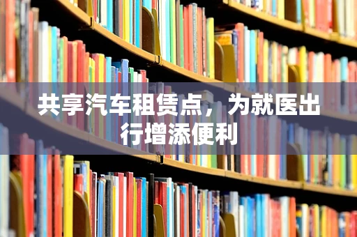共享汽车租赁点，为就医出行增添便利