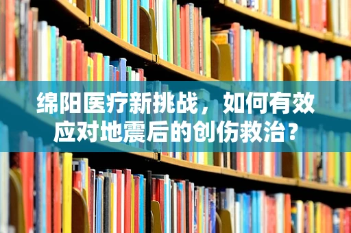 绵阳医疗新挑战，如何有效应对地震后的创伤救治？