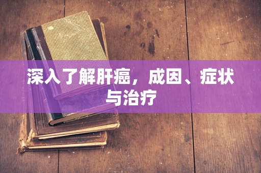 深入了解肝癌，成因、症状与治疗