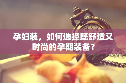 孕妇装，如何选择既舒适又时尚的孕期装备？