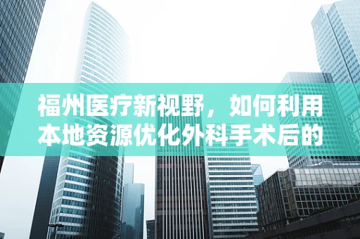 福州医疗新视野，如何利用本地资源优化外科手术后的康复护理？