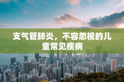 支气管肺炎，不容忽视的儿童常见疾病