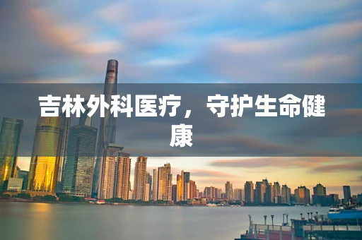 吉林外科医疗，守护生命健康