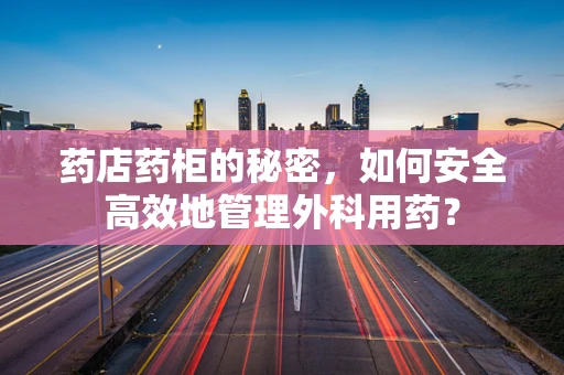 药店药柜的秘密，如何安全高效地管理外科用药？