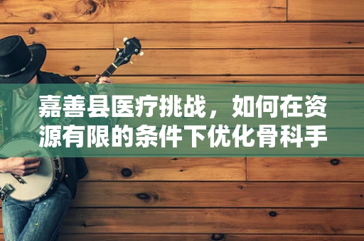 嘉善县医疗挑战，如何在资源有限的条件下优化骨科手术决策？
