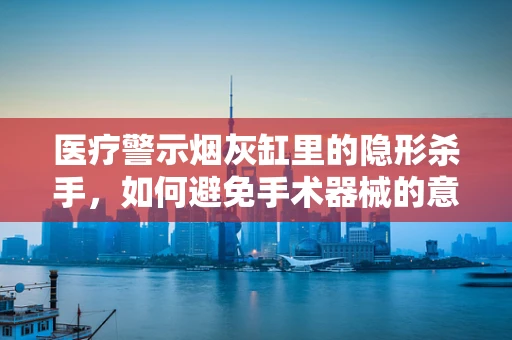 医疗警示烟灰缸里的隐形杀手，如何避免手术器械的意外污染？
