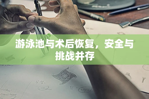 游泳池与术后恢复，安全与挑战并存