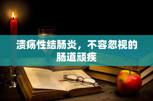 溃疡性结肠炎，不容忽视的肠道顽疾
