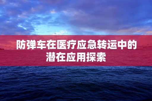 防弹车在医疗应急转运中的潜在应用探索
