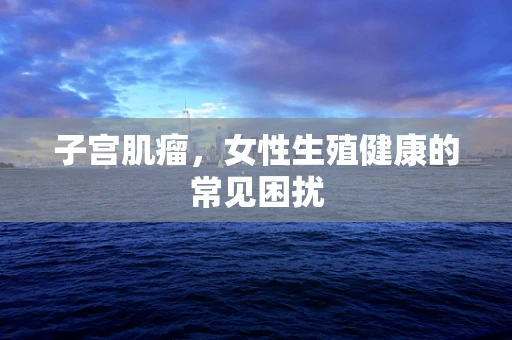 子宫肌瘤，女性生殖健康的常见困扰