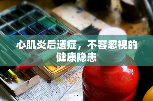 心肌炎后遗症，不容忽视的健康隐患