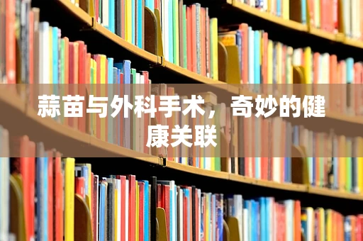 蒜苗与外科手术，奇妙的健康关联