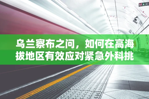 乌兰察布之问，如何在高海拔地区有效应对紧急外科挑战？