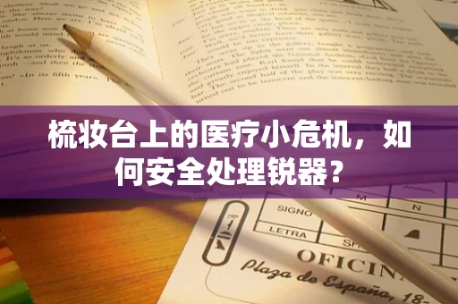 梳妆台上的医疗小危机，如何安全处理锐器？