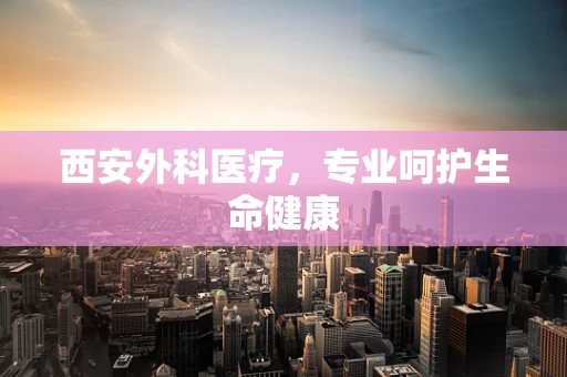 西安外科医疗，专业呵护生命健康