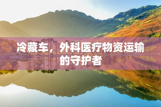 冷藏车，外科医疗物资运输的守护者