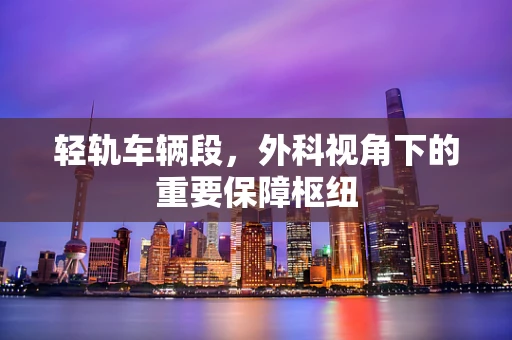 轻轨车辆段，外科视角下的重要保障枢纽