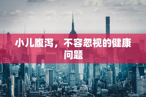 小儿腹泻，不容忽视的健康问题