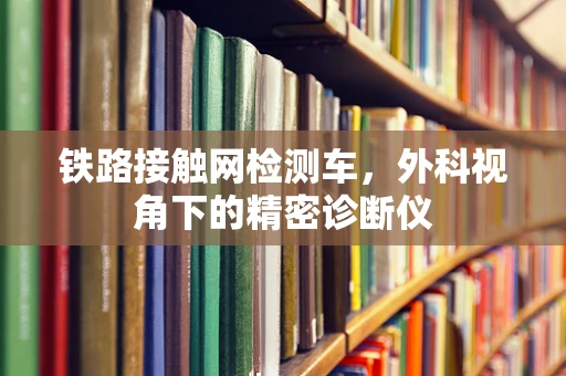铁路接触网检测车，外科视角下的精密诊断仪