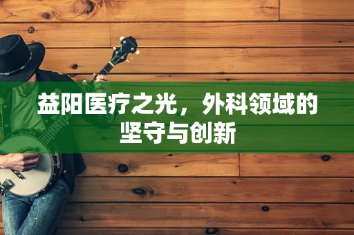 益阳医疗之光，外科领域的坚守与创新