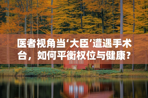 医者视角当‘大臣’遭遇手术台，如何平衡权位与健康？