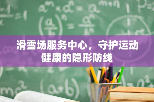滑雪场服务中心，守护运动健康的隐形防线