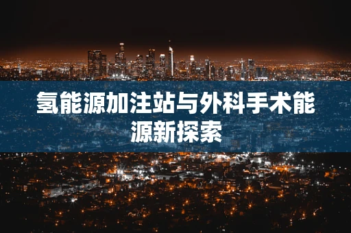 氢能源加注站与外科手术能源新探索