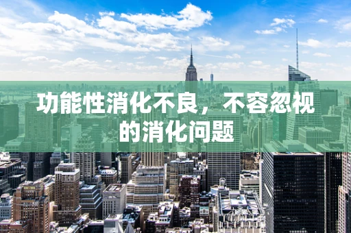 功能性消化不良，不容忽视的消化问题