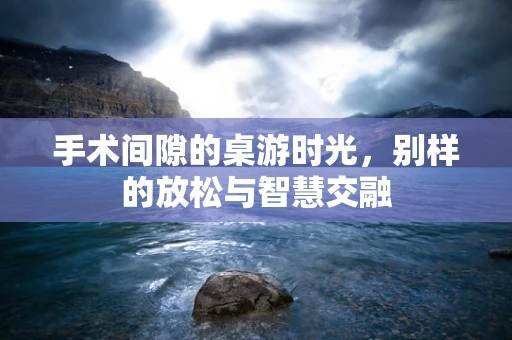 手术间隙的桌游时光，别样的放松与智慧交融