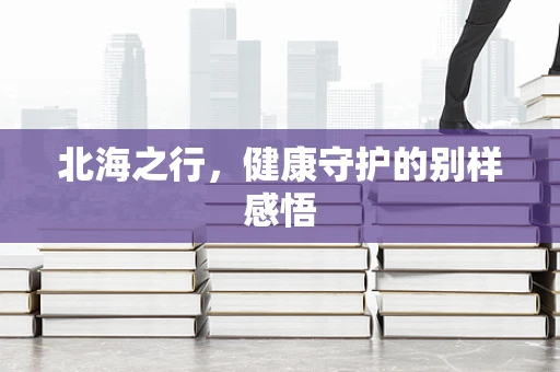 北海之行，健康守护的别样感悟