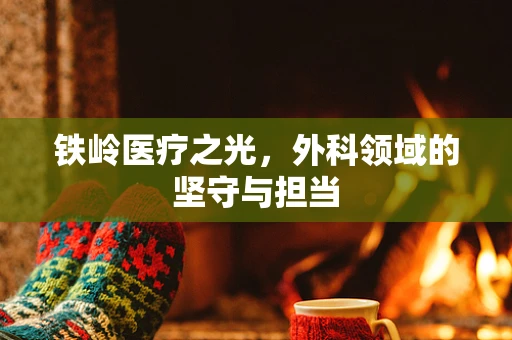 铁岭医疗之光，外科领域的坚守与担当