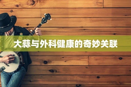 大蒜与外科健康的奇妙关联