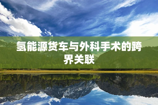 氢能源货车与外科手术的跨界关联