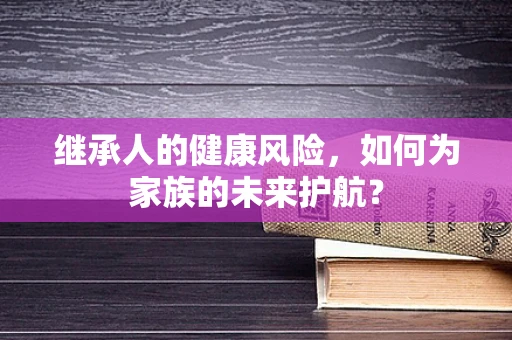 继承人的健康风险，如何为家族的未来护航？