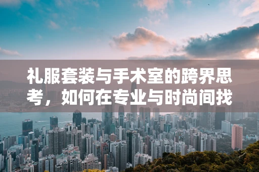 礼服套装与手术室的跨界思考，如何在专业与时尚间找到平衡？